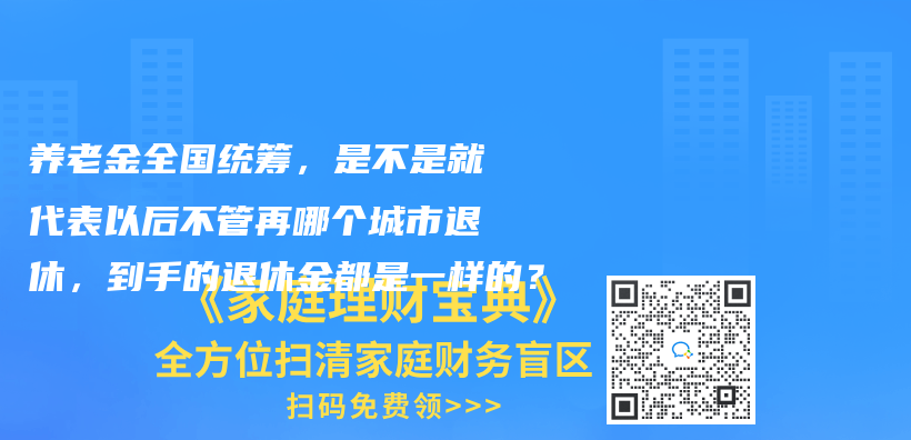 養(yǎng)老金全國(guó)統(tǒng)籌，是不是就代表以后不管再哪個(gè)城市退休，到手的退休金都是一樣的？插圖