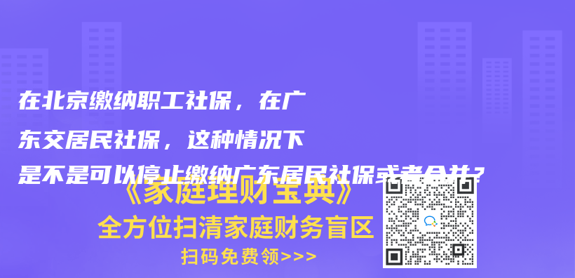 在北京繳納職工社保，在廣東交居民社保，這種情況下是不是可以停止繳納廣東居民社?；蛘吆喜ⅲ坎鍒D